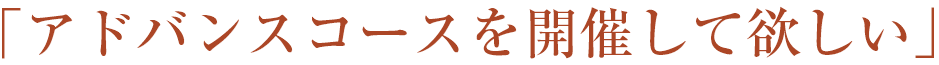 「アドバンスコースを開催して欲しい」