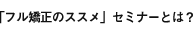 「フル矯正のススメ」セミナーとは？