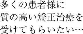 多くの患者様に質の高い矯正治療を受けてもらいたい…