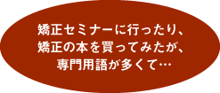 矯正セミナーに行ったり、矯正の本を買ってみたが、専門用語が多くて…